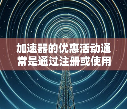 加速器的优惠活动通常是通过注册或使用特定时间段内的应用来获取。以下是一些常见的加速器优惠活动，供您参考