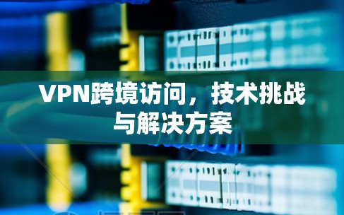 VPN跨境访问,技术挑战与解决方案 VPN跨境访问,技术挑战与解决方案