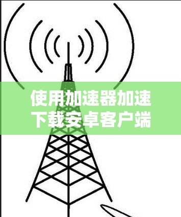 使用加速器加速下载安卓客户端时，可以按照以下步骤进行