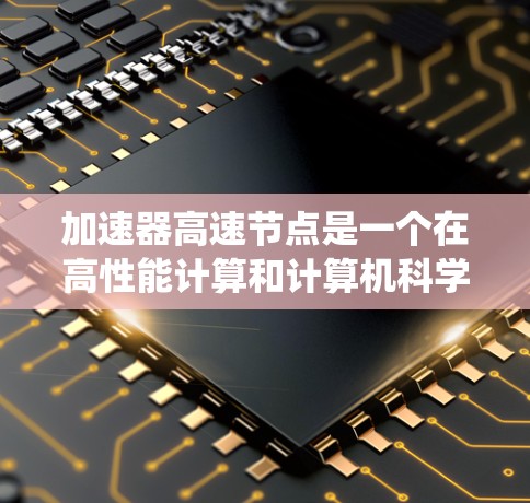 加速器高速节点是一个在高性能计算和计算机科学领域中具有重要地位的概念。以下是对这一概念的系统总结和详细解释