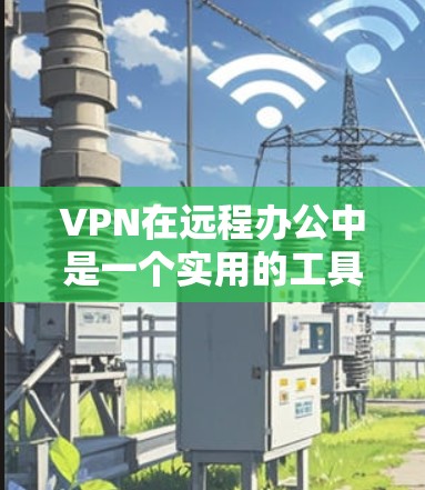 VPN在远程办公中是一个实用的工具,但使用时需要谨慎。以下是对如何选择和使用VPN的详细指南