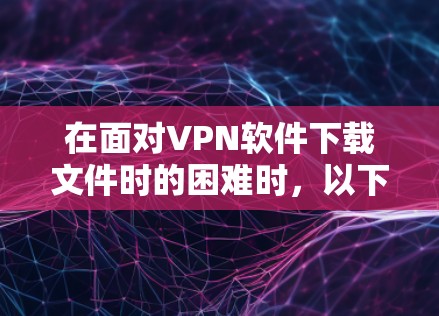 在面对VPN软件下载文件时的困难时,以下是一个有条理的解决方案指南