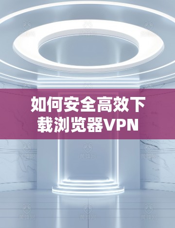 如何安全高效下载浏览器VPN 如何安全高效下载浏览器VPN