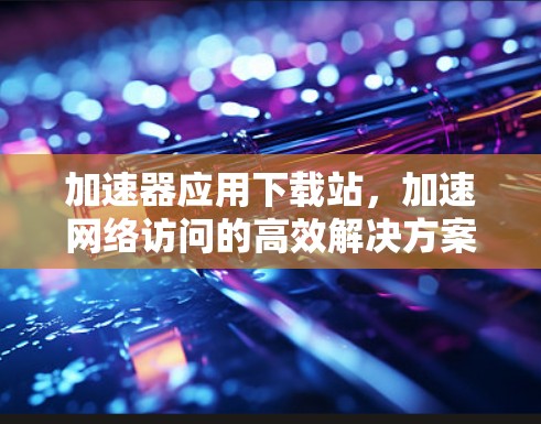 加速器应用下载站，加速网络访问的高效解决方案