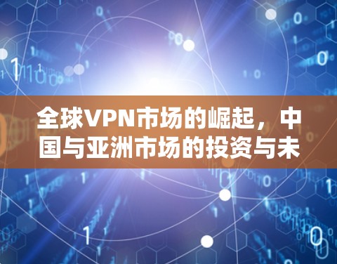 全球VPN市场的崛起，中国与亚洲市场的投资与未来展望
