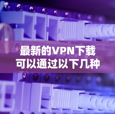 最新的VPN下载可以通过以下几种方式获取