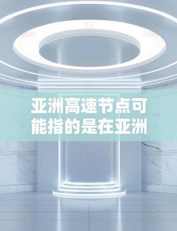 亚洲高速节点可能指的是在亚洲地区提供高速互联网服务的节点。这类节点通常用于提供高速度、低延迟的网络连接，适用于数据传输、云计算、远程办公等场景