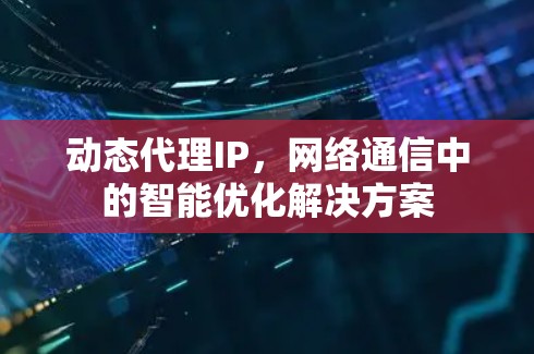 动态代理IP,网络通信中的智能优化解决方案 动态代理IP,网络通信中的智能优化解决方案