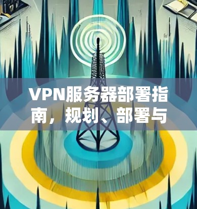 VPN服务器部署指南,规划、部署与管理技巧