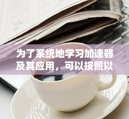 为了系统地学习加速器及其应用,可以按照以下步骤进行 为了系统地学习加速器及其应用,可以按照以下步骤进行